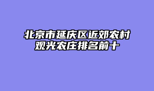 北京市延庆区近郊农村观光农庄排名前十