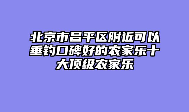 北京市昌平区附近可以垂钓口碑好的农家乐十大顶级农家乐