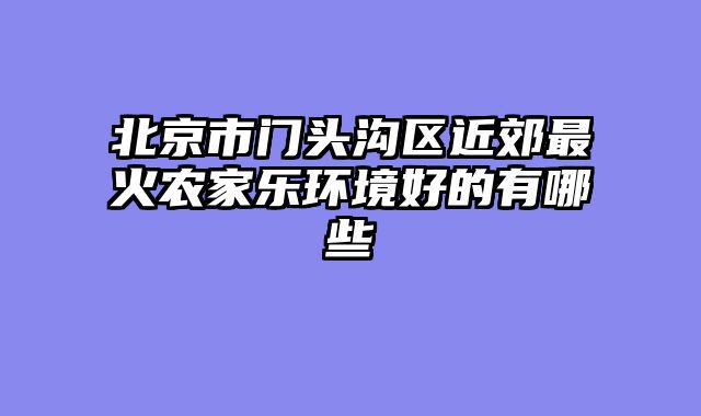 北京市门头沟区近郊最火农家乐环境好的有哪些