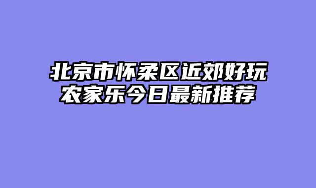 北京市怀柔区近郊好玩农家乐今日最新推荐