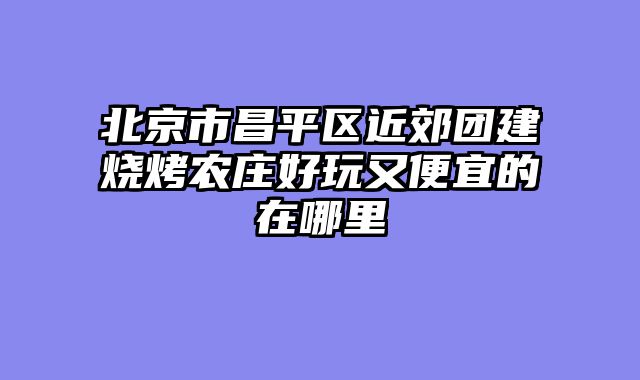 北京市昌平区近郊团建烧烤农庄好玩又便宜的在哪里