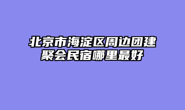 北京市海淀区周边团建聚会民宿哪里最好