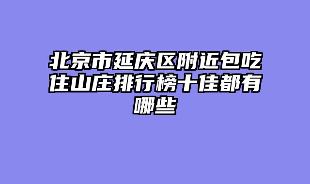 北京市延庆区附近包吃住山庄排行榜十佳都有哪些