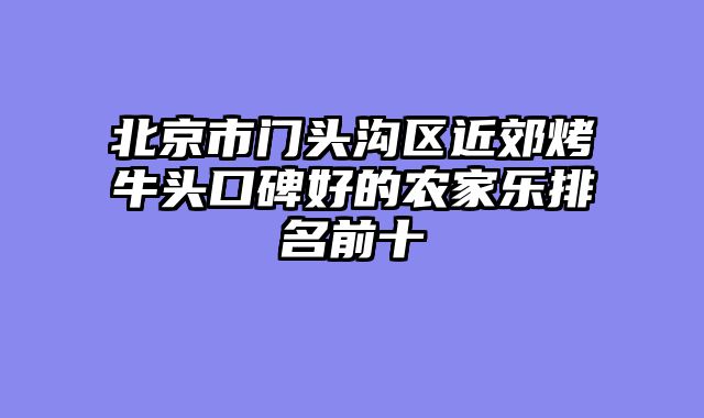 北京市门头沟区近郊烤牛头口碑好的农家乐排名前十