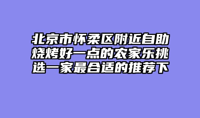 北京市怀柔区附近自助烧烤好一点的农家乐挑选一家最合适的推荐下