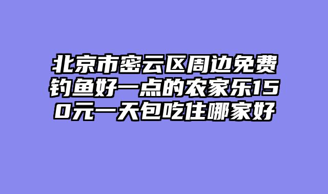 北京市密云区周边免费钓鱼好一点的农家乐150元一天包吃住哪家好
