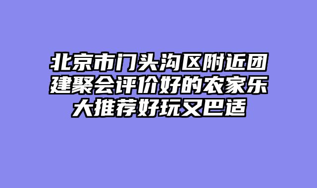 北京市门头沟区附近团建聚会评价好的农家乐大推荐好玩又巴适
