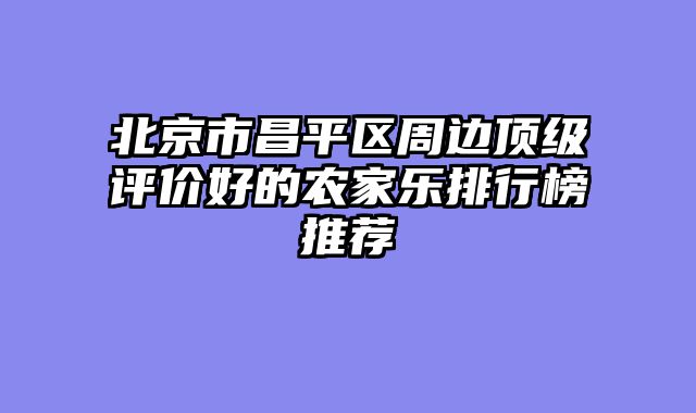 北京市昌平区周边顶级评价好的农家乐排行榜推荐