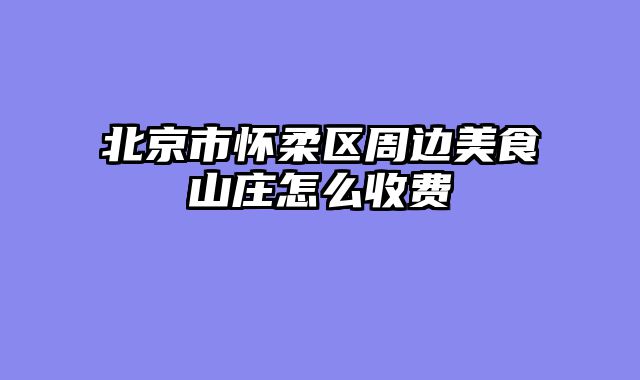 北京市怀柔区周边美食山庄怎么收费