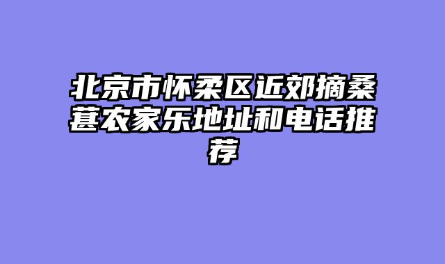 北京市怀柔区近郊摘桑葚农家乐地址和电话推荐
