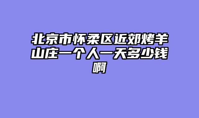 北京市怀柔区近郊烤羊山庄一个人一天多少钱啊