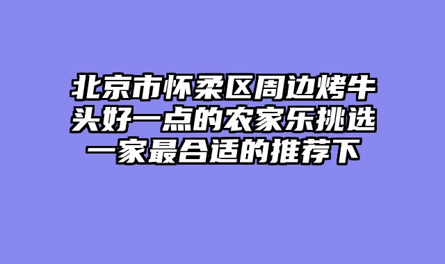 北京市怀柔区周边烤牛头好一点的农家乐挑选一家最合适的推荐下