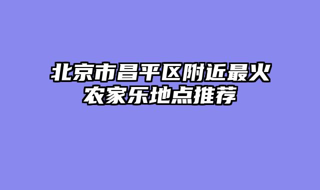 北京市昌平区附近最火农家乐地点推荐