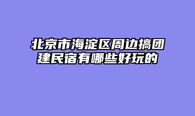 北京市海淀区周边搞团建民宿有哪些好玩的