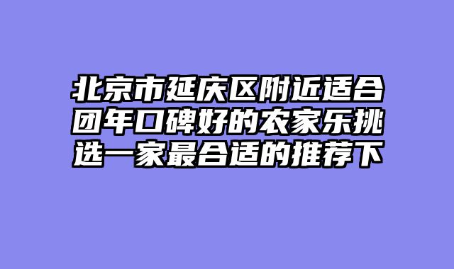 北京市延庆区附近适合团年口碑好的农家乐挑选一家最合适的推荐下