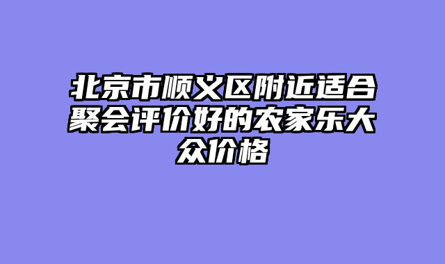北京市顺义区附近适合聚会评价好的农家乐大众价格