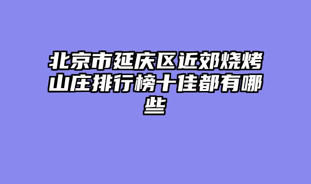 北京市延庆区近郊烧烤山庄排行榜十佳都有哪些