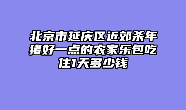 北京市延庆区近郊杀年猪好一点的农家乐包吃住1天多少钱