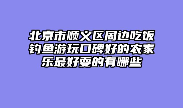 北京市顺义区周边吃饭钓鱼游玩口碑好的农家乐最好耍的有哪些
