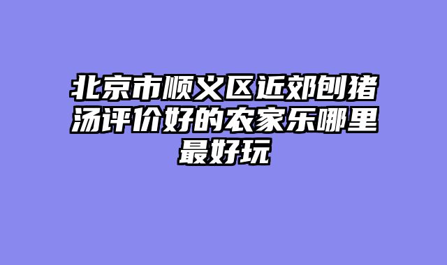 北京市顺义区近郊刨猪汤评价好的农家乐哪里最好玩