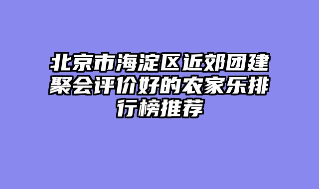 北京市海淀区近郊团建聚会评价好的农家乐排行榜推荐