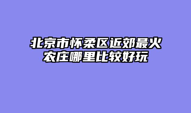 北京市怀柔区近郊最火农庄哪里比较好玩