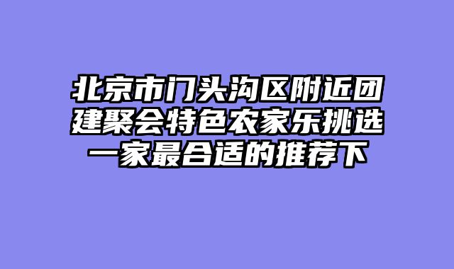 北京市门头沟区附近团建聚会特色农家乐挑选一家最合适的推荐下