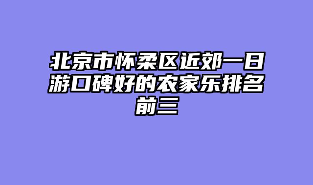 北京市怀柔区近郊一日游口碑好的农家乐排名前三