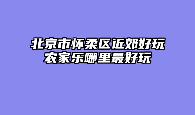 北京市怀柔区近郊好玩农家乐哪里最好玩