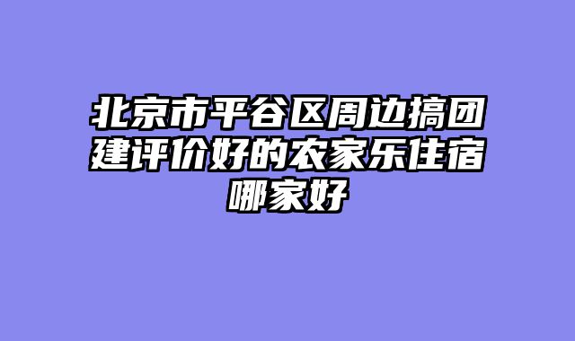 北京市平谷区周边搞团建评价好的农家乐住宿哪家好