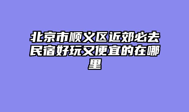 北京市顺义区近郊必去民宿好玩又便宜的在哪里