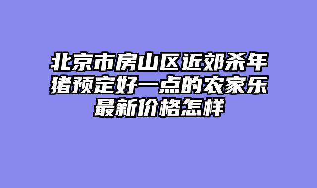 北京市房山区近郊杀年猪预定好一点的农家乐最新价格怎样