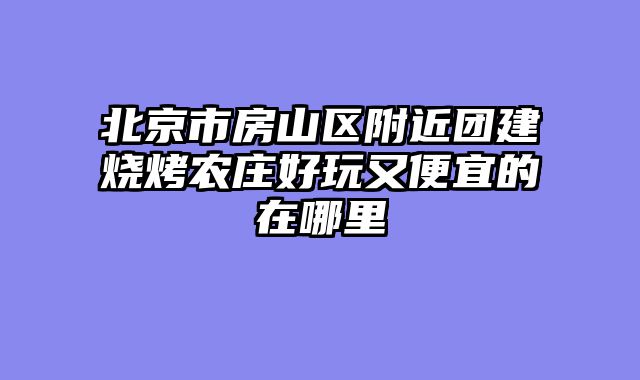 北京市房山区附近团建烧烤农庄好玩又便宜的在哪里
