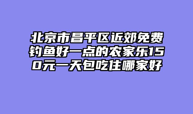 北京市昌平区近郊免费钓鱼好一点的农家乐150元一天包吃住哪家好