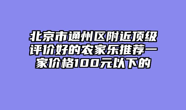 北京市通州区附近顶级评价好的农家乐推荐一家价格100元以下的