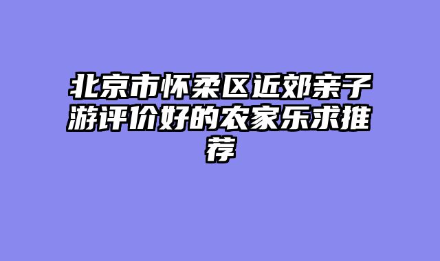 北京市怀柔区近郊亲子游评价好的农家乐求推荐