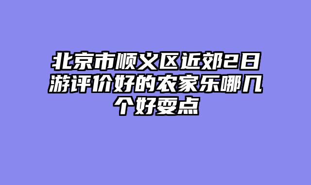北京市顺义区近郊2日游评价好的农家乐哪几个好耍点