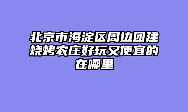 北京市海淀区周边团建烧烤农庄好玩又便宜的在哪里