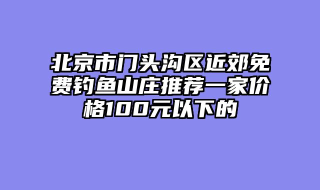 北京市门头沟区近郊免费钓鱼山庄推荐一家价格100元以下的