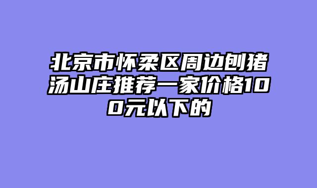 北京市怀柔区周边刨猪汤山庄推荐一家价格100元以下的
