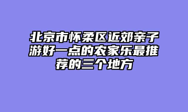 北京市怀柔区近郊亲子游好一点的农家乐最推荐的三个地方