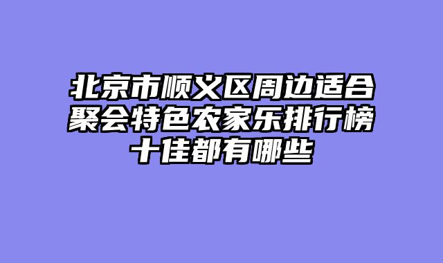 北京市顺义区周边适合聚会特色农家乐排行榜十佳都有哪些