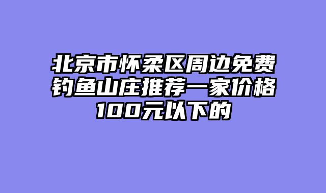 北京市怀柔区周边免费钓鱼山庄推荐一家价格100元以下的