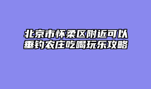 北京市怀柔区附近可以垂钓农庄吃喝玩乐攻略