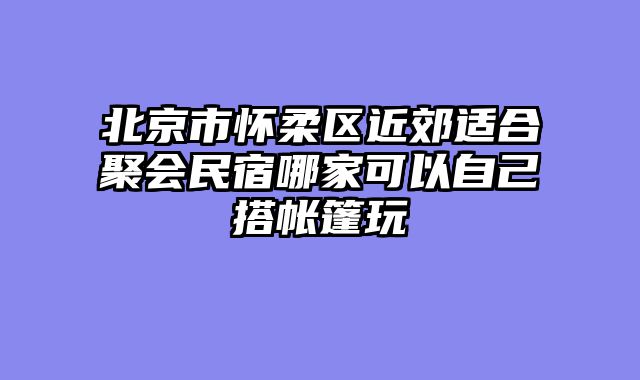 北京市怀柔区近郊适合聚会民宿哪家可以自己搭帐篷玩