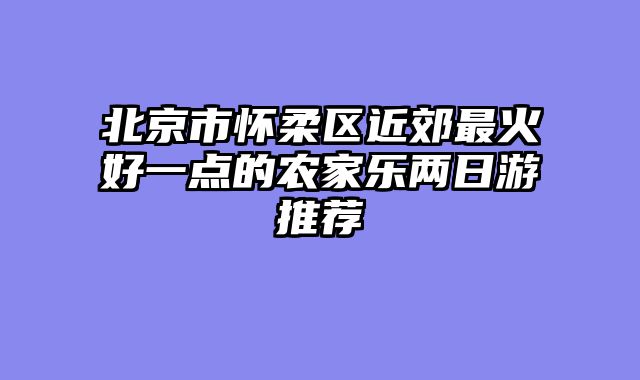 北京市怀柔区近郊最火好一点的农家乐两日游推荐