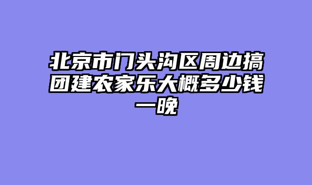 北京市门头沟区周边搞团建农家乐大概多少钱一晚