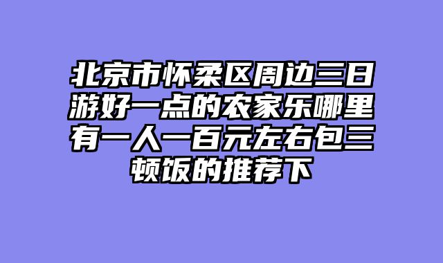 北京市怀柔区周边三日游好一点的农家乐哪里有一人一百元左右包三顿饭的推荐下