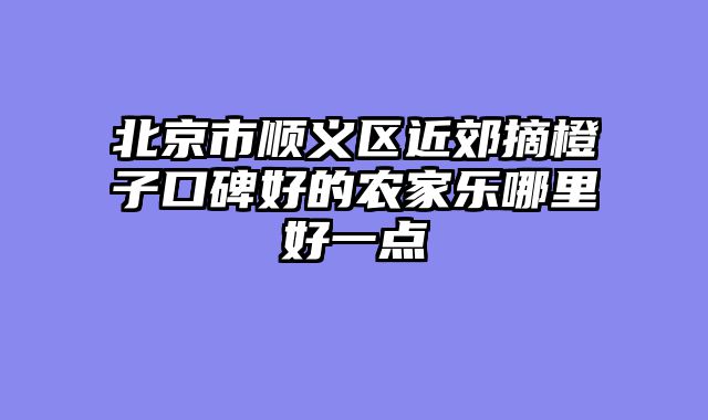 北京市顺义区近郊摘橙子口碑好的农家乐哪里好一点