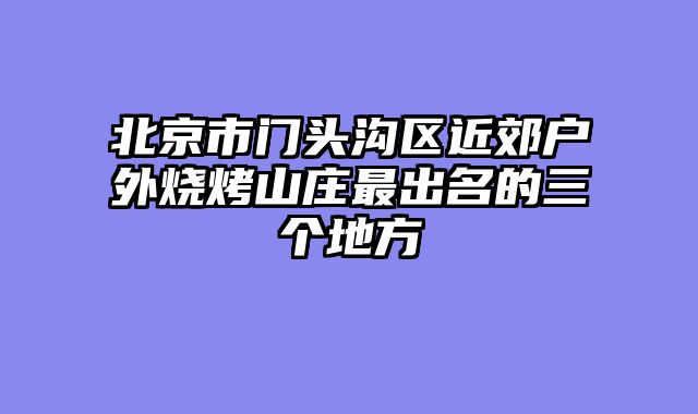 北京市门头沟区近郊户外烧烤山庄最出名的三个地方
